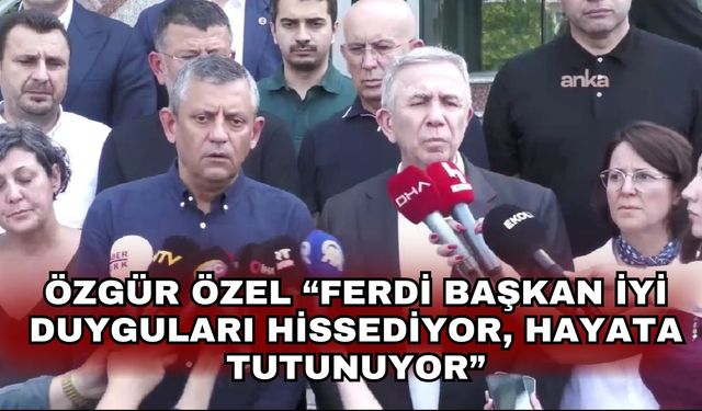 Özgür Özel “Ferdi Başkan iyi duyguları hissediyor, hayata tutunuyor”