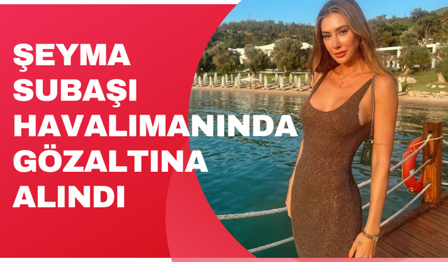 Şeyma Subaşı havalimanında gözaltına alındı