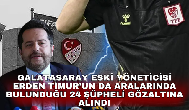Galatasaray eski yöneticisi Erden Timur’un da aralarında bulunduğu 24 şüpheli gözaltına alındı