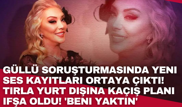 Güllü soruşturmasında yeni ses kayıtları ortaya çıktı! Tırla yurt dışına kaçış planı ifşa oldu! 'Beni yaktın'