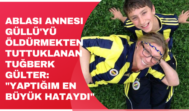 Ablası annesi Güllü'yü öldürmekten tuttuklanan Tuğberk Gülter: "Yaptığım en büyük hataydı"