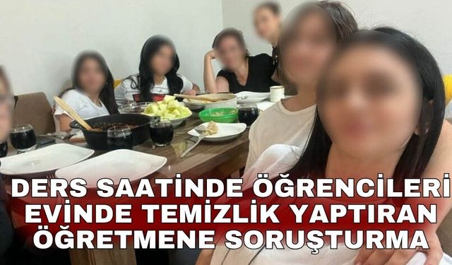 Ders saatinde öğrencileri evine götürüp temizlik yaptıran öğretmene soruşturma