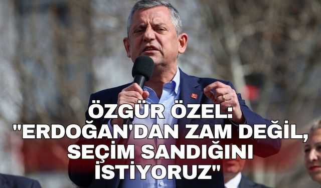 Özgür Özel: "Erdoğan'dan zam değil, seçim sandığını istiyoruz"