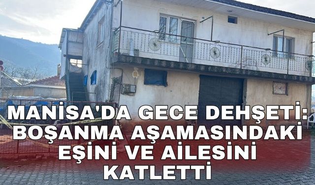 Manisa'da gece dehşeti: Boşanma aşamasındaki eşini ve ailesini katletti