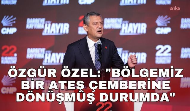 Özgür Özel: "Bölgemiz bir ateş çemberine dönüşmüş durumda"
