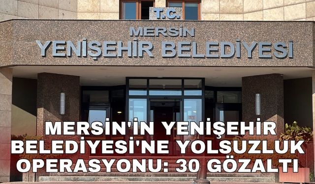 Mersin'in Yenişehir Belediyesi'ne yolsuzluk operasyonu: 30 gözaltı