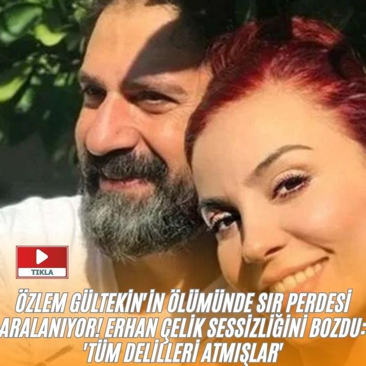 Özlem Gültekin'in ölümünde sır perdesi aralanıyor! Erhan Çelik sessizliğini bozdu: 'Tüm delilleri atmışlar'