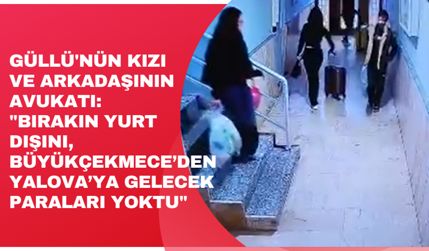 Güllü'nün kızı ve arkadaşının avukatı: "Bırakın yurt dışını, Büyükçekmece’den Yalova’ya gelecek paraları yoktu"