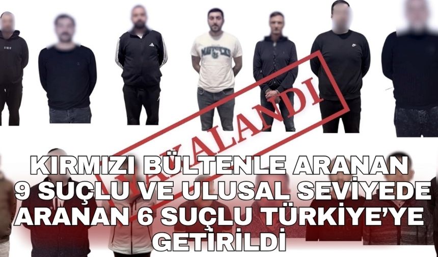 Kırmızı bültenle aranan 9 suçlu ve ulusal seviyede aranan 6 suçlu Türkiye’ye getirildi