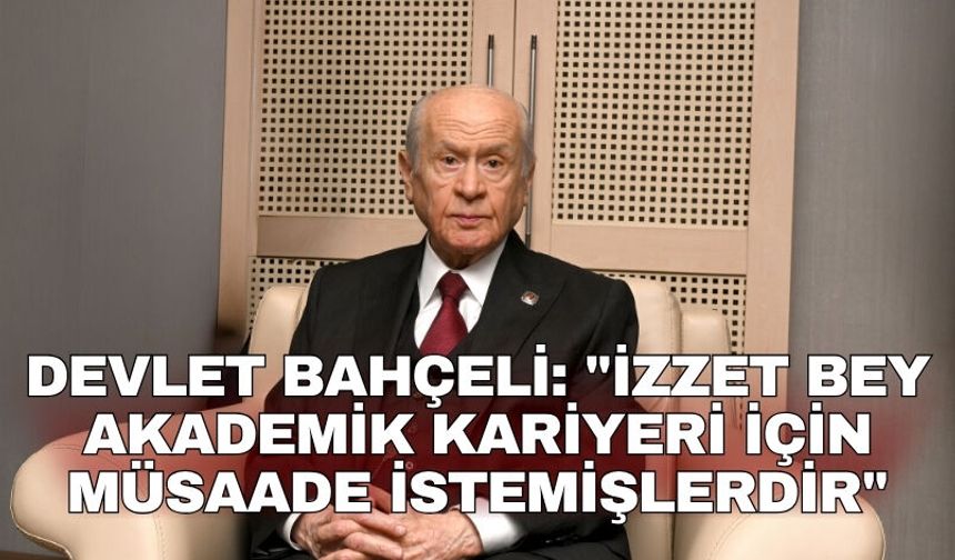 Devlet Bahçeli: "İzzet Bey akademik kariyeri için müsaade istemişlerdir"