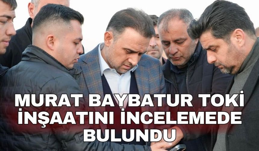 Murat Baybatur TOKİ inşaatını incelemede bulundu