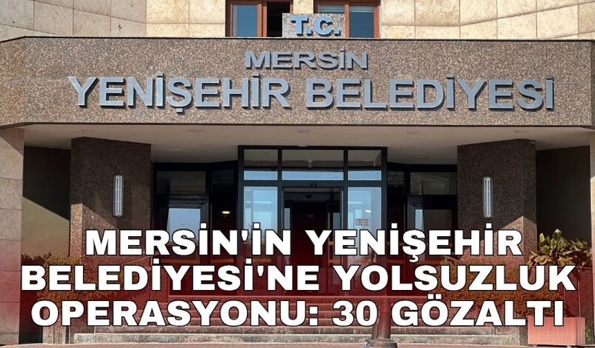 Mersin'in Yenişehir Belediyesi'ne yolsuzluk operasyonu: 30 gözaltı